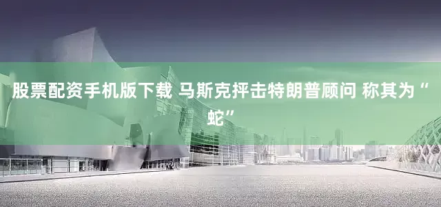 股票配资手机版下载 马斯克抨击特朗普顾问 称其为“蛇”