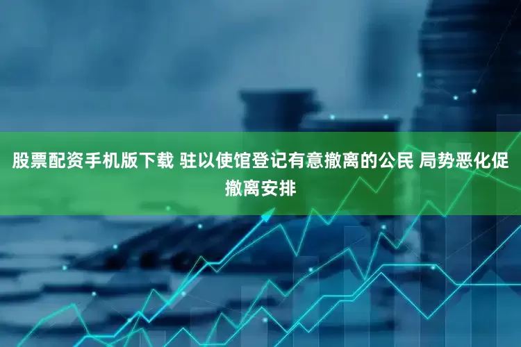 股票配资手机版下载 驻以使馆登记有意撤离的公民 局势恶化促撤离安排