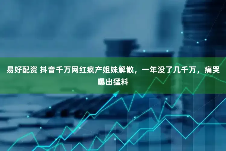 易好配资 抖音千万网红疯产姐妹解散，一年没了几千万，痛哭曝出猛料