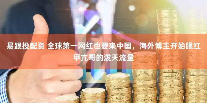 易跟投配资 全球第一网红也要来中国，海外博主开始眼红甲亢哥的泼天流量