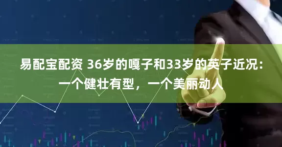 易配宝配资 36岁的嘎子和33岁的英子近况：一个健壮有型，一个美丽动人
