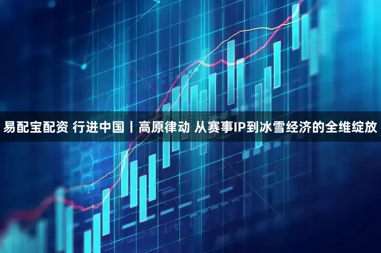 易配宝配资 行进中国丨高原律动 从赛事IP到冰雪经济的全维绽放