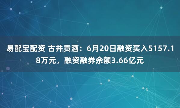 易配宝配资 古井贡酒：6月20日融资买入5157.18万元，融资融券余额3.66亿元