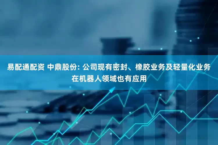 易配通配资 中鼎股份: 公司现有密封、橡胶业务及轻量化业务在机器人领域也有应用