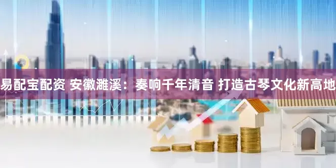 易配宝配资 安徽濉溪：奏响千年清音 打造古琴文化新高地