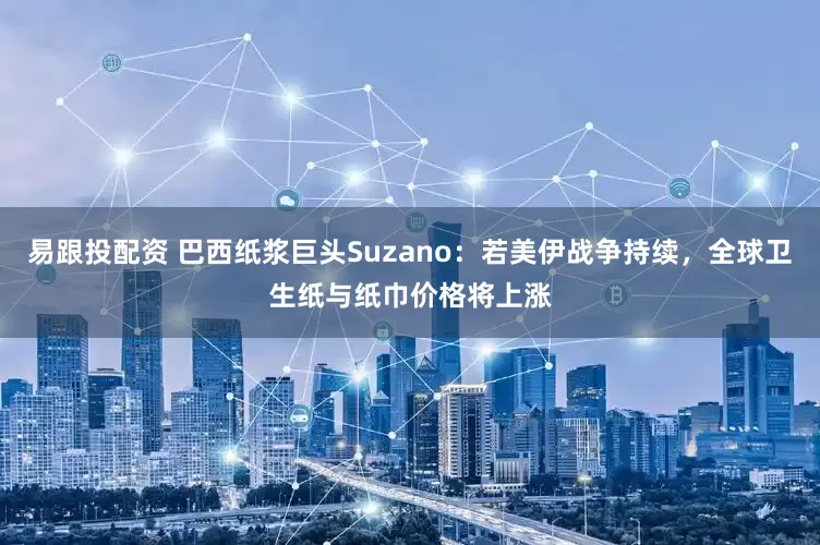 易跟投配资 巴西纸浆巨头Suzano：若美伊战争持续，全球卫生纸与纸巾价格将上涨